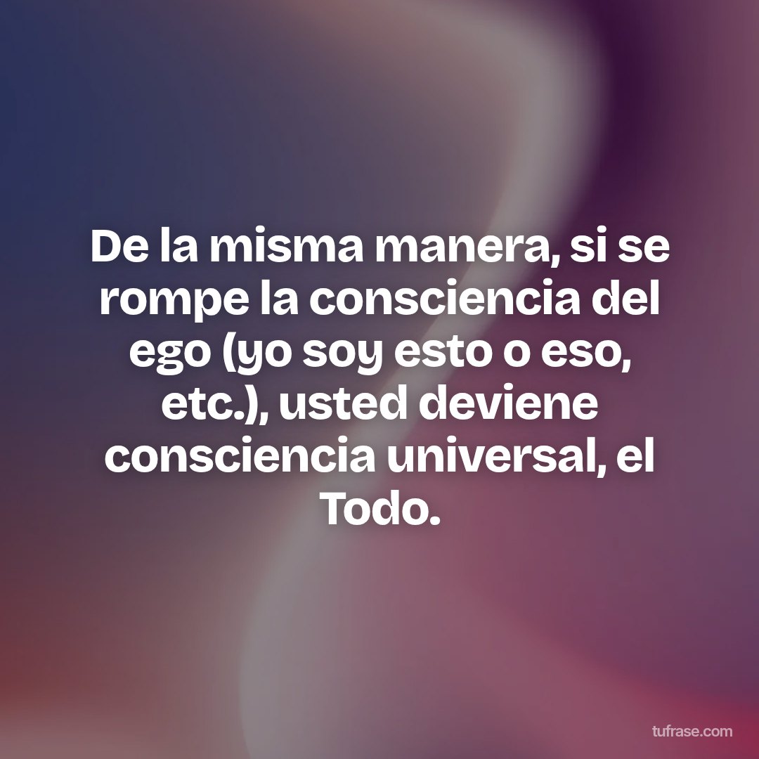 De la misma manera, si se rompe la consciencia del ego (yo soy esto o eso, etc.), usted deviene consciencia universal, el Todo.