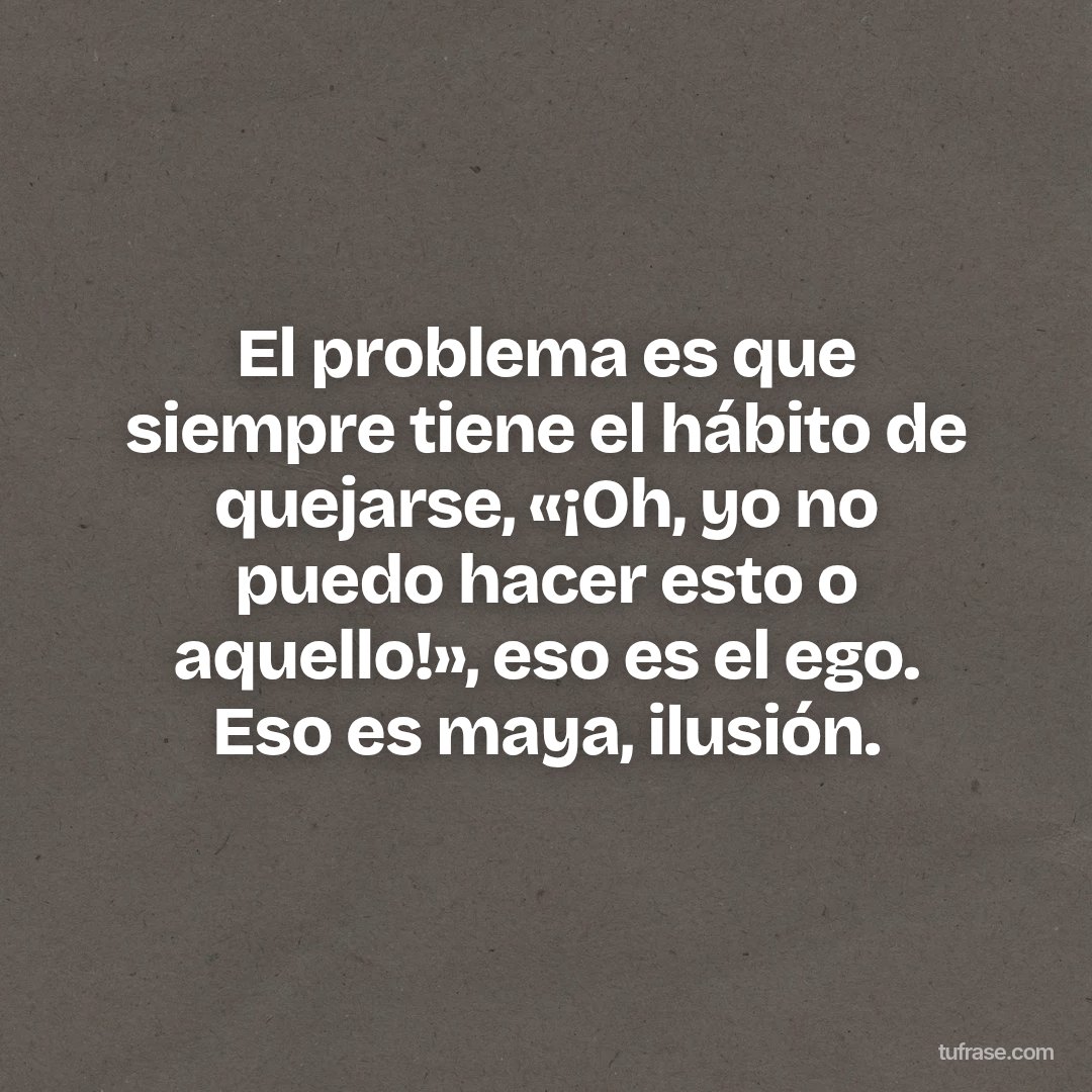El problema es que siempre tiene el hábito de quejarse, «¡Oh, yo no puedo hacer esto o aquello!», eso es el ego. Eso es maya, ilusión.