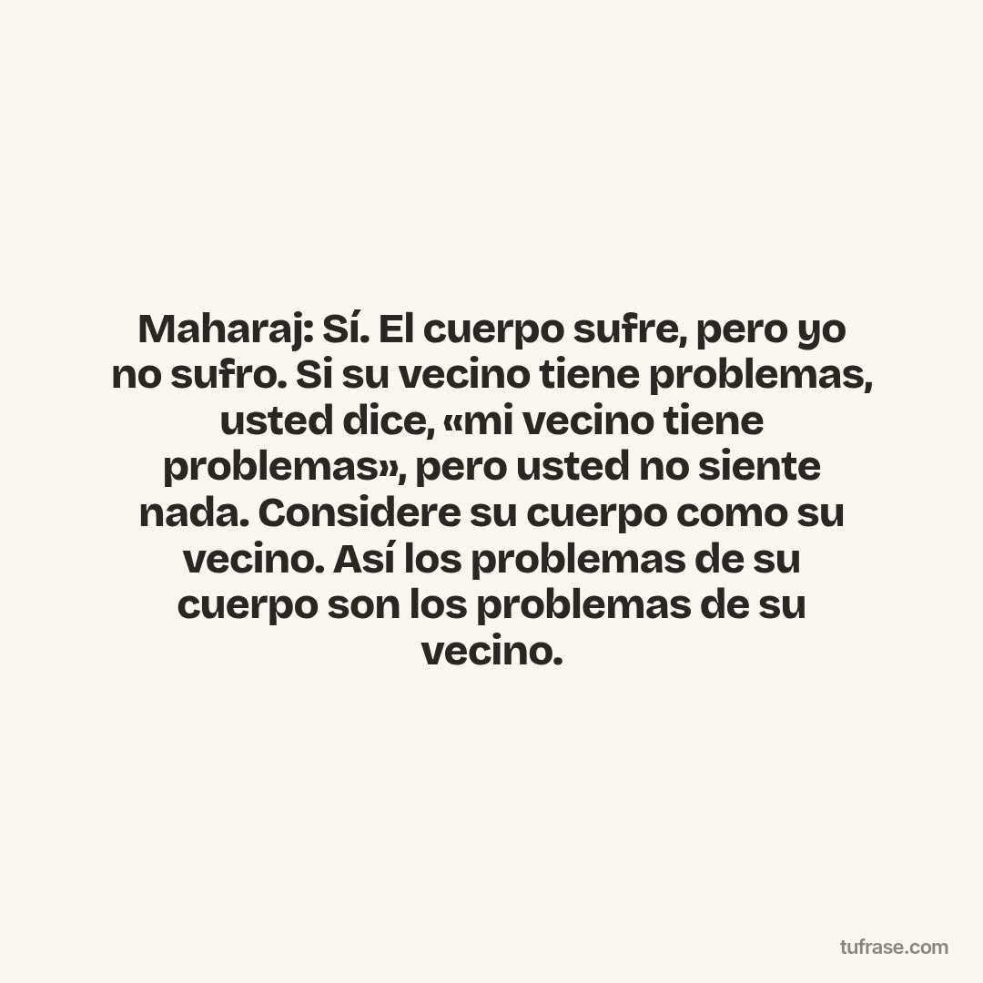 Maharaj: Sí. El cuerpo sufre, pero yo no sufro. Si su vecino tiene problemas, usted dice, «mi vecino tiene problemas», pero usted no siente nada. Considere su cuerpo como su vecino. Así los problemas de su cuerpo son los problemas de su vecino.