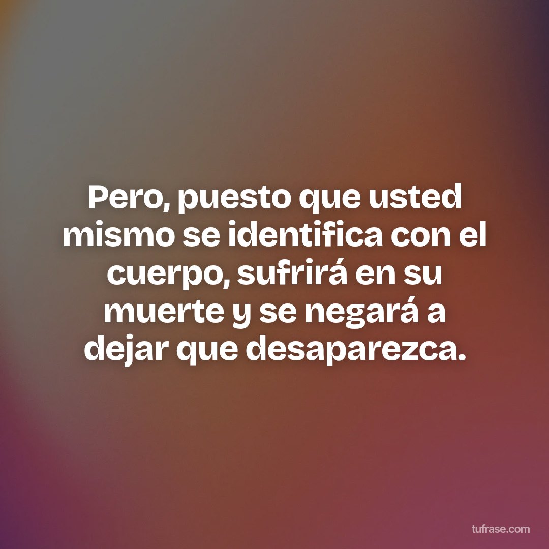Pero, puesto que usted mismo se identifica con el cuerpo, sufrirá en su muerte y se negará a dejar que desaparezca.