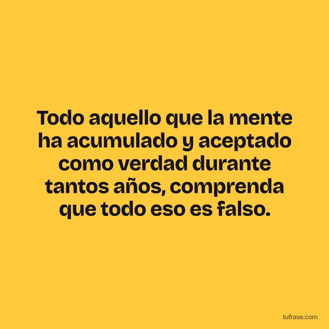 Todo aquello que la mente ha acumulado y aceptado como verdad durante tantos años, comprenda que todo eso es falso.