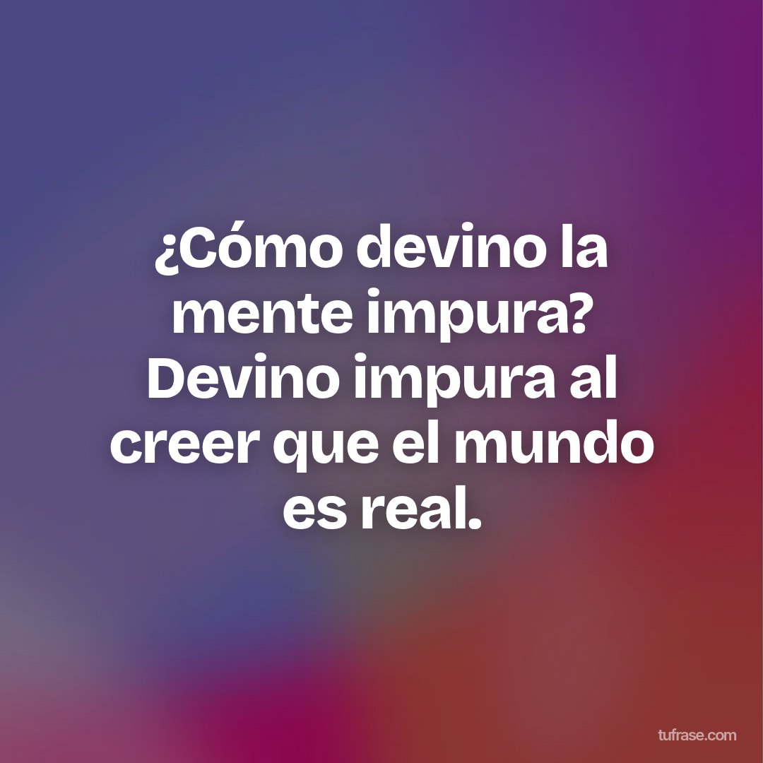 ¿Cómo devino la mente impura? Devino impura al creer que el mundo es real.