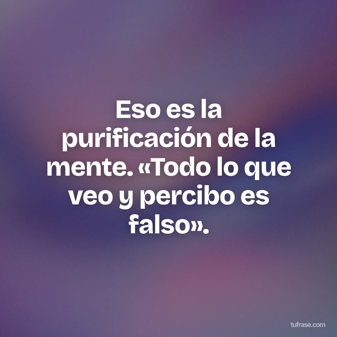 Eso es la purificación de la mente. «Todo lo que veo y percibo es falso».