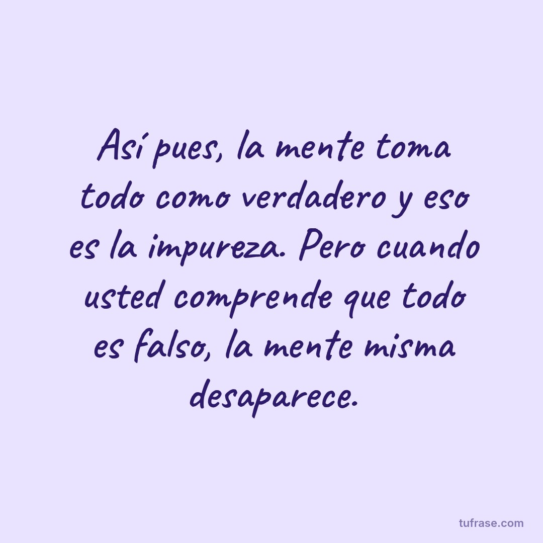 Así pues, la mente toma todo como verdadero y eso es la impureza. Pero cuando usted comprende que todo es falso, la mente misma desaparece.
