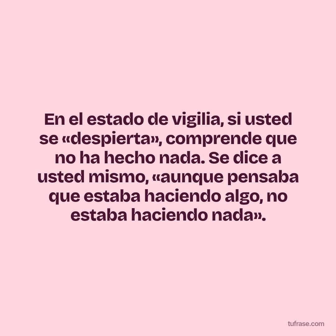 En el estado de vigilia, si usted se «despierta», comprende que no ha hecho nada. Se dice a usted mismo, «aunque pensaba que estaba haciendo algo, no estaba haciendo nada».