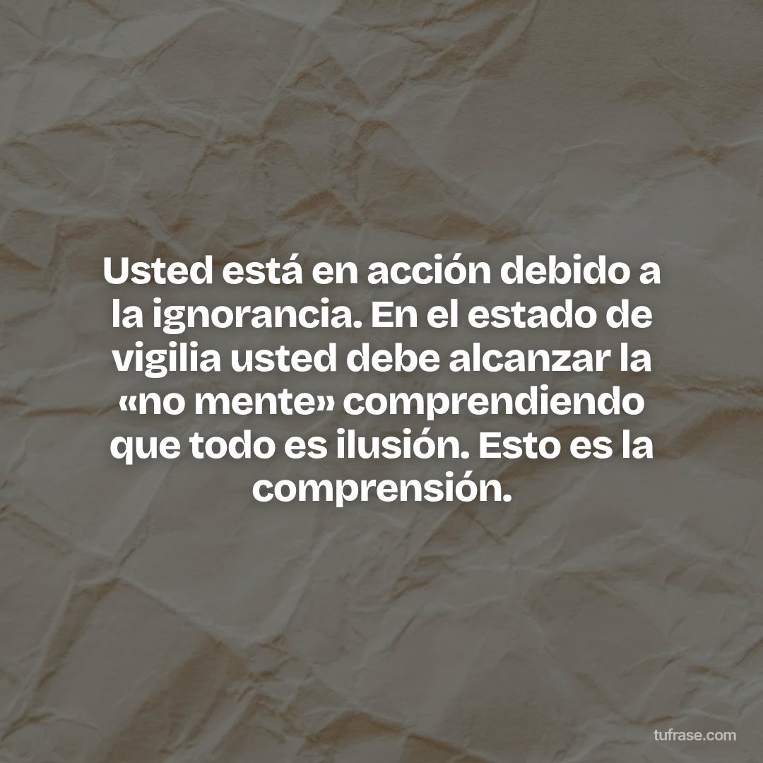 Usted está en acción debido a la ignorancia. En el estado de vigilia usted debe alcanzar la «no mente» comprendiendo que todo es ilusión. Esto es la comprensión.