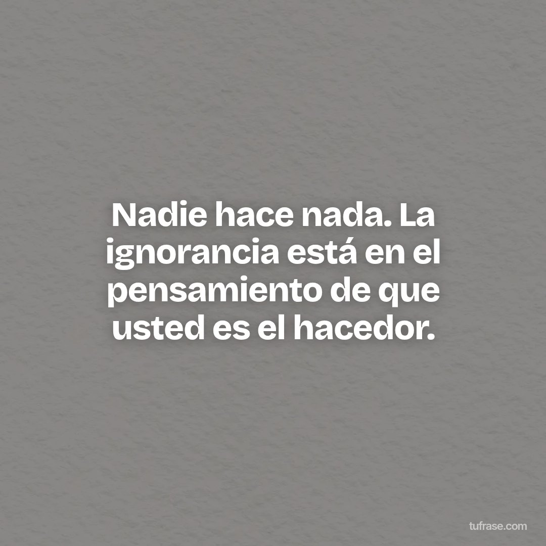 Nadie hace nada. La ignorancia está en el pensamiento de que usted es el hacedor.