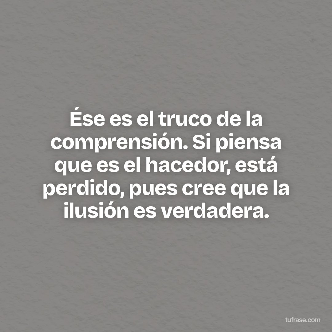 Ése es el truco de la comprensión. Si piensa que es el hacedor, está perdido, pues cree que la ilusión es verdadera.