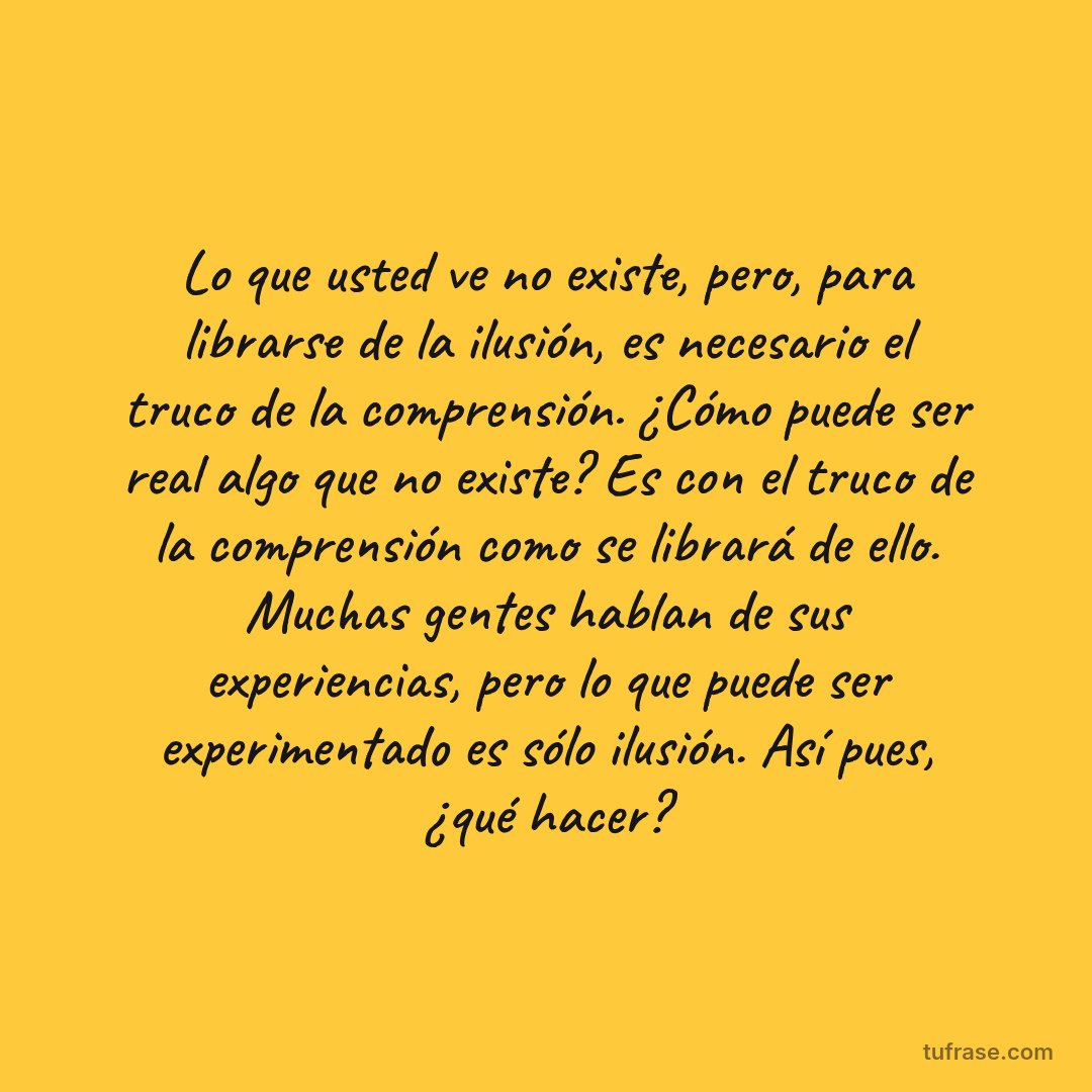 Lo que usted ve no existe, pero, para librarse de la ilusión, es necesario el truco de la comprensión. ¿Cómo puede ser real algo que no existe? Es con el truco de la comprensión como se librará de ello. Muchas gentes hablan de sus experiencias, pero lo que puede ser experimentado es sólo ilusión. Así pues, ¿qué hacer?