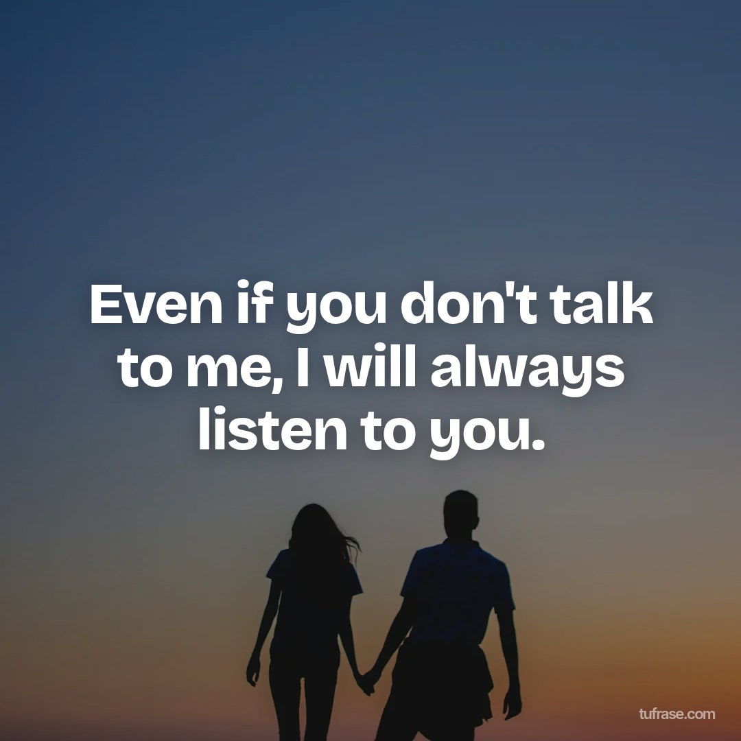Even if you don't talk to me, I will always listen to you.