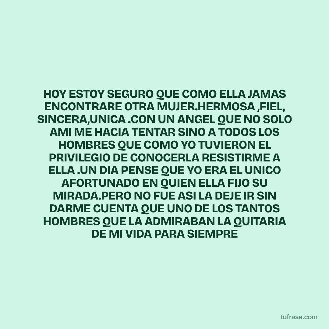 HOY ESTOY SEGURO QUE COMO ELLA JAMAS ENCONTRARE OTRA MUJER.HERMOSA ,FIEL, SINCERA,UNICA .CON UN ANGEL QUE NO SOLO AMI ME HACIA TENTAR SINO A TODOS LOS HOMBRES QUE COMO YO TUVIERON EL PRIVILEGIO DE CONOCERLA RESISTIRME A ELLA .UN DIA PENSE QUE YO ERA EL UNICO AFORTUNADO EN QUIEN ELLA FIJO SU MIRADA.PERO NO FUE ASI LA DEJE IR SIN DARME CUENTA QUE UNO DE LOS TANTOS HOMBRES QUE LA ADMIRABAN LA QUITARIA DE MI VIDA PARA SIEMPRE