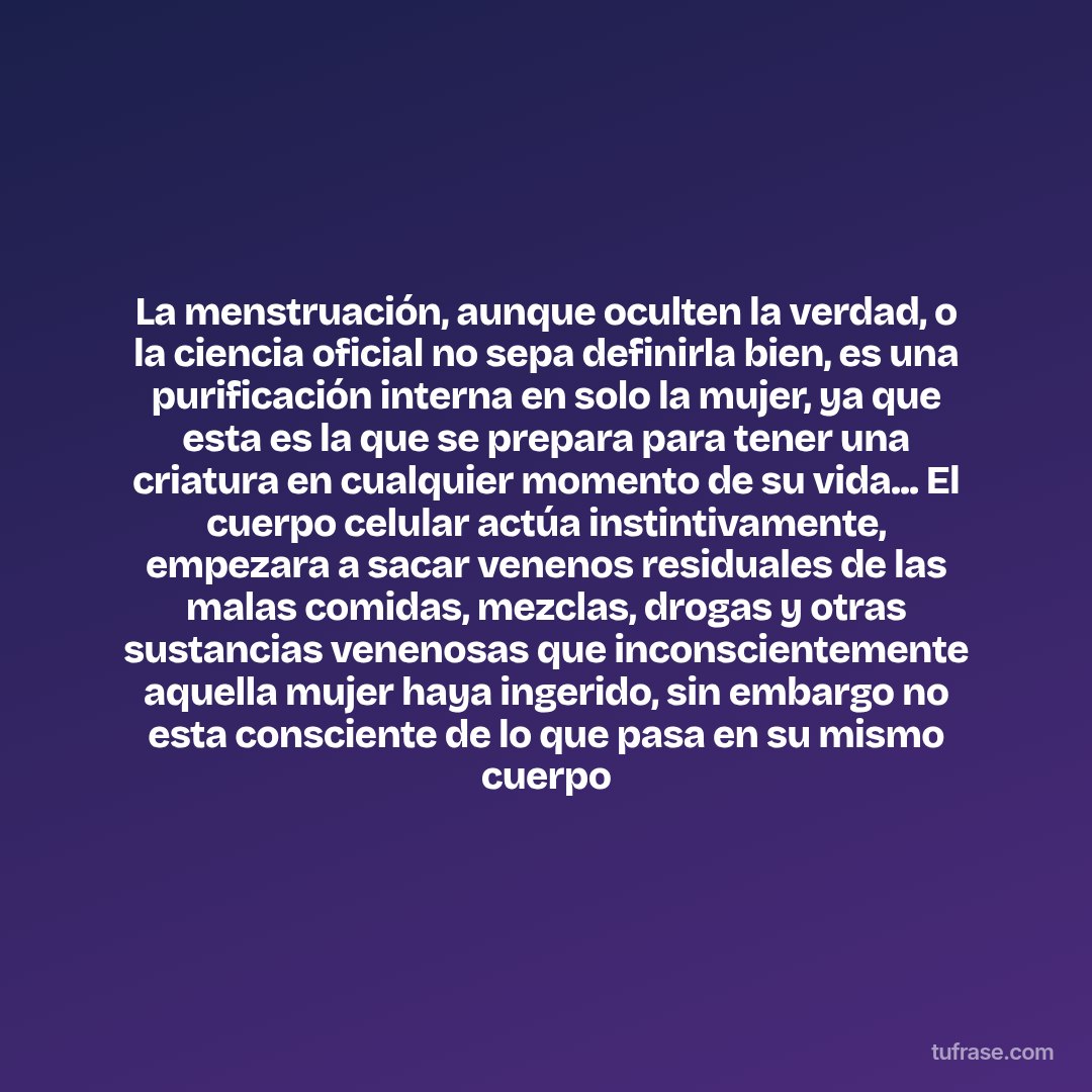 La menstruación, aunque oculten la verdad, o la ciencia oficial no sepa definirla bien, es una purificación interna en solo la mujer, ya que esta es la que se prepara para tener una criatura en cualquier momento de su vida... El cuerpo celular actúa instintivamente, empezara a sacar venenos residuales de las malas comidas, mezclas, drogas y otras sustancias venenosas que inconscientemente aquella mujer haya ingerido, sin embargo no esta consciente de lo que pasa en su mismo cuerpo