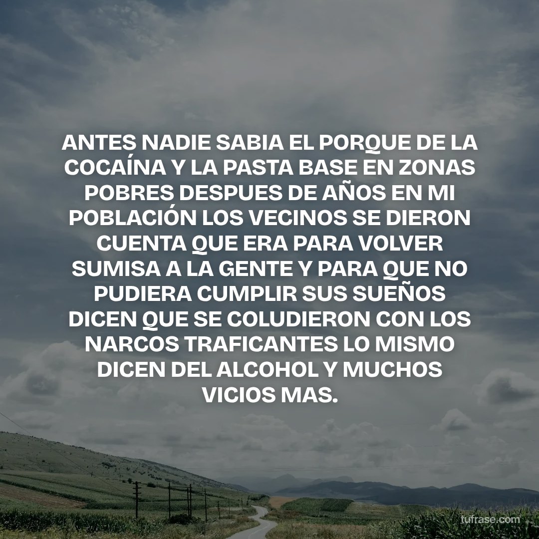 ANTES NADIE SABIA EL PORQUE DE LA COCAÍNA Y LA PASTA BASE EN ZONAS POBRES DESPUES DE AÑOS EN MI POBLACIÓN LOS VECINOS SE DIERON CUENTA QUE ERA PARA VOLVER SUMISA A LA GENTE Y PARA QUE NO PUDIERA CUMPLIR SUS SUEÑOS DICEN QUE SE COLUDIERON CON LOS NARCOS TRAFICANTES LO MISMO DICEN DEL ALCOHOL Y MUCHOS VICIOS MAS.