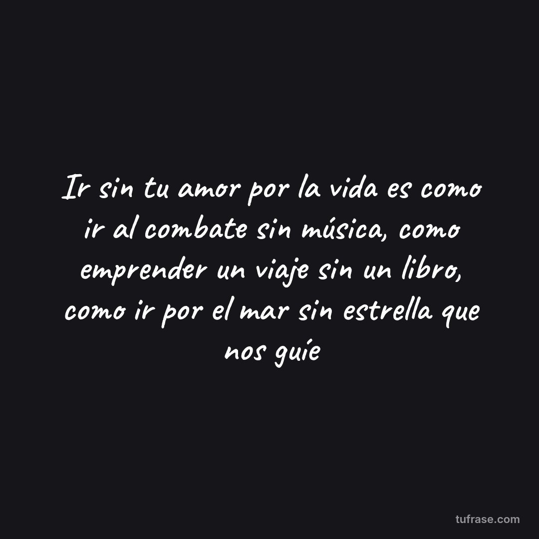 Ir sin tu amor por la vida es como ir al combate sin música, como emprender un viaje sin un libro, como ir por el mar sin estrella que nos guíe