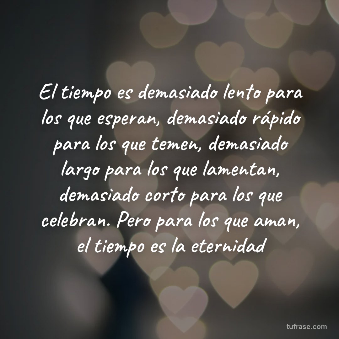 El tiempo es demasiado lento para los que esperan, demasiado rápido para los que temen, demasiado largo para los que lamentan, demasiado corto para los que celebran. Pero para los que aman, el tiempo es la eternidad