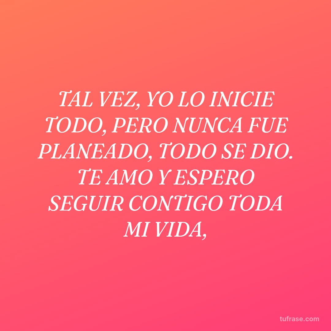 TAL VEZ, YO LO INICIE TODO, PERO NUNCA FUE PLANEADO, TODO SE DIO. TE AMO Y ESPERO SEGUIR CONTIGO TODA MI VIDA,
