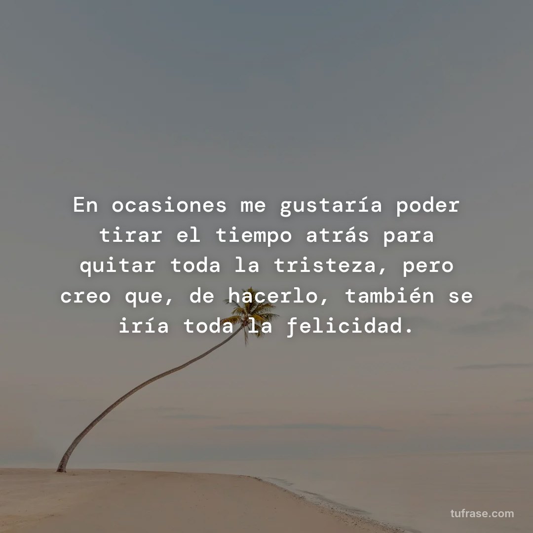 En ocasiones me gustaría poder tirar el tiempo atrás para quitar toda la tristeza, pero creo que, de hacerlo, también se iría toda la felicidad.