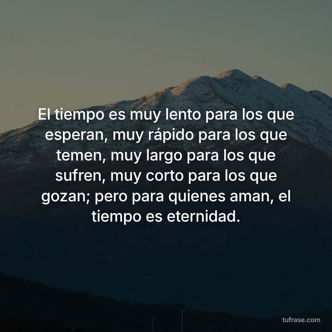 El tiempo es muy lento para los que esperan, muy rápido para los que temen, muy largo para los que sufren, muy corto para los que gozan; pero para quienes aman, el tiempo es eternidad.