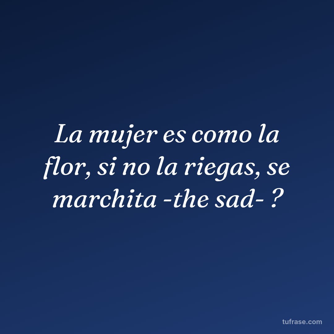 La mujer es como la flor, si no la riegas, se marchita -the sad- ?