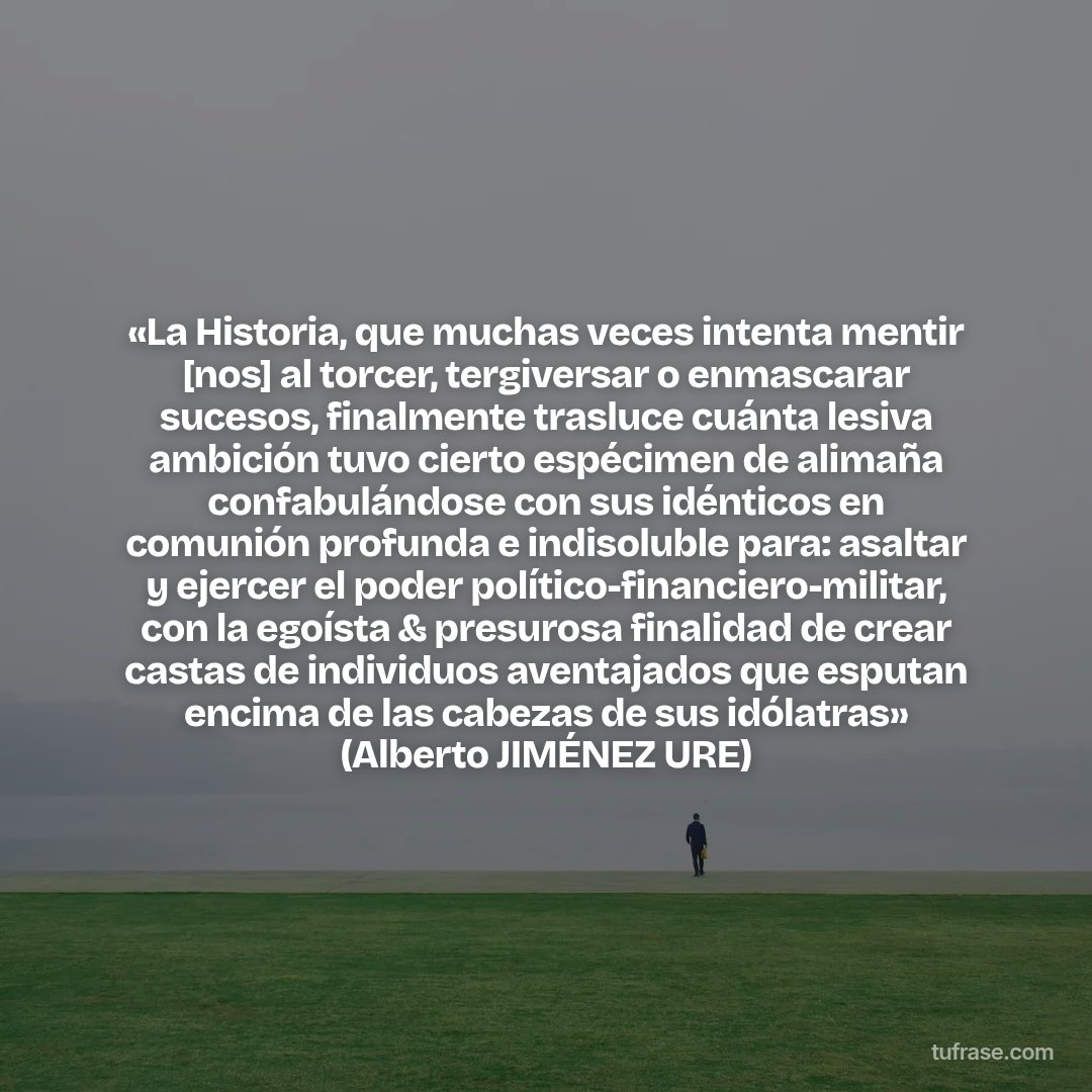 «La Historia, que muchas veces intenta mentir [nos] al torcer, tergiversar o enmascarar sucesos, finalmente trasluce cuánta lesiva ambición tuvo cierto espécimen de alimaña confabulándose con sus idénticos en comunión profunda e indisoluble para: asaltar y ejercer el poder político-financiero-militar, con la egoísta & presurosa finalidad de crear castas de individuos aventajados que esputan encima de las cabezas de sus idólatras» (Alberto JIMÉNEZ URE)