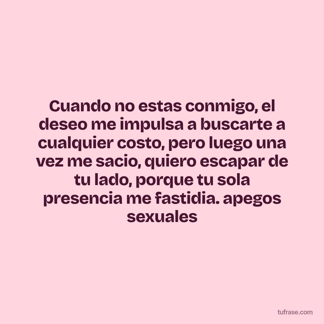 Cuando no estas conmigo, el deseo me impulsa a buscarte a cualquier costo, pero luego una vez me sacio, quiero escapar de tu lado, porque tu sola presencia me fastidia. apegos sexuales