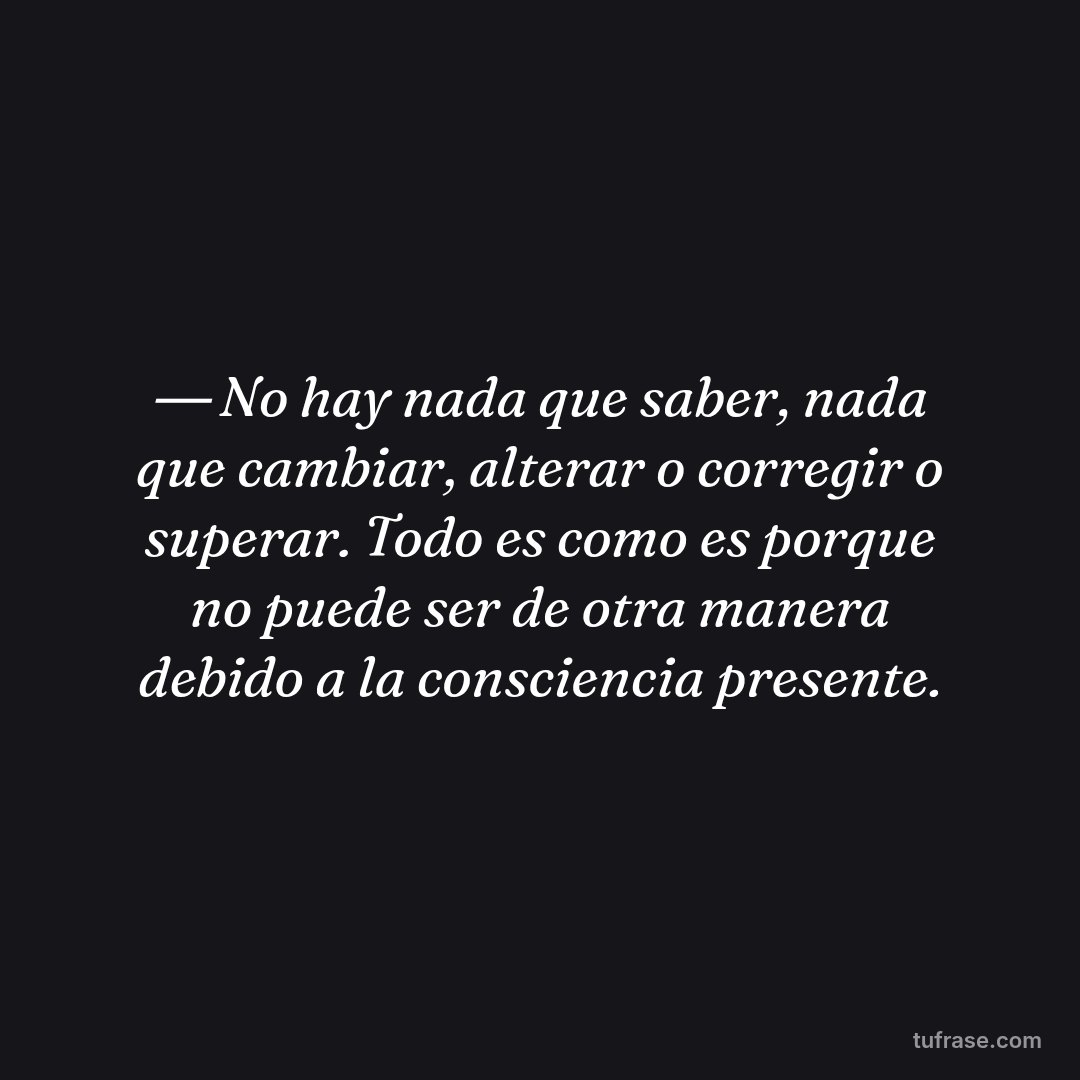 ― No hay nada que saber, nada que cambiar, alterar o corregir o superar. Todo es como es porque no puede ser de otra manera debido a la consciencia presente.