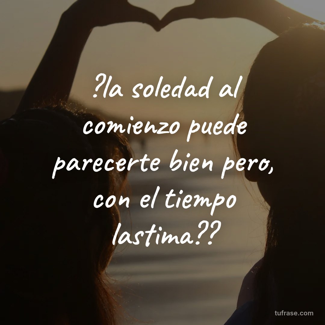 ?la soledad al comienzo puede parecerte bien pero, con el tiempo lastima??