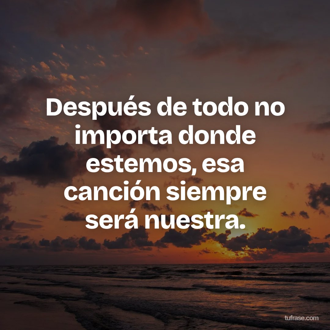 Después de todo no importa donde estemos, esa canción siempre será nuestra.