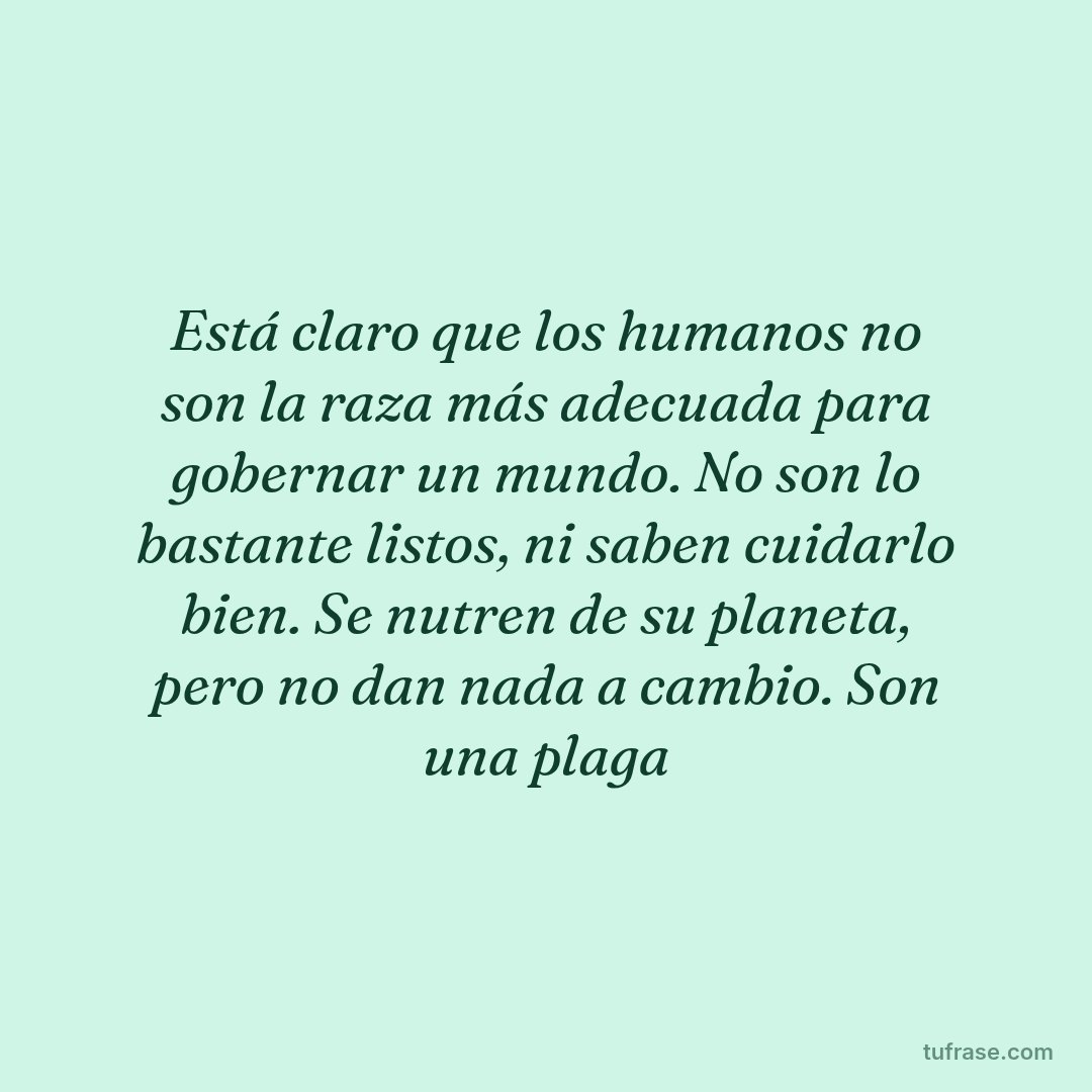 Está claro que los humanos no son la raza más adecuada para gobernar un mundo. No son lo bastante listos, ni saben cuidarlo bien. Se nutren de su planeta, pero no dan nada a cambio. Son una plaga
