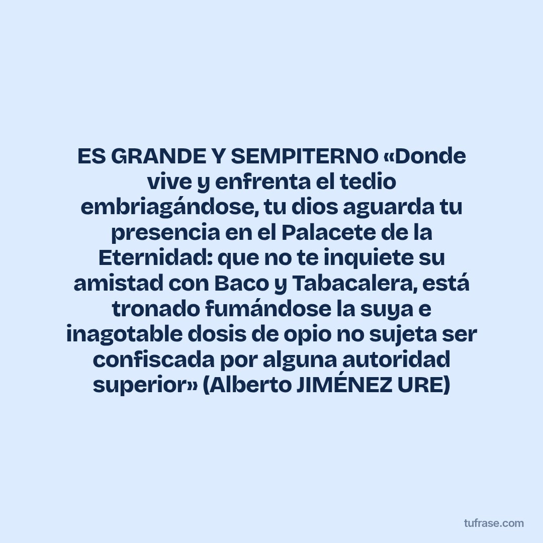 ES GRANDE Y SEMPITERNO «Donde vive y enfrenta el tedio embriagándose, tu dios aguarda tu presencia en el Palacete de la Eternidad: que no te inquiete su amistad con Baco y Tabacalera, está tronado fumándose la suya e inagotable dosis de opio no sujeta ser confiscada por alguna autoridad superior» (Alberto JIMÉNEZ URE)