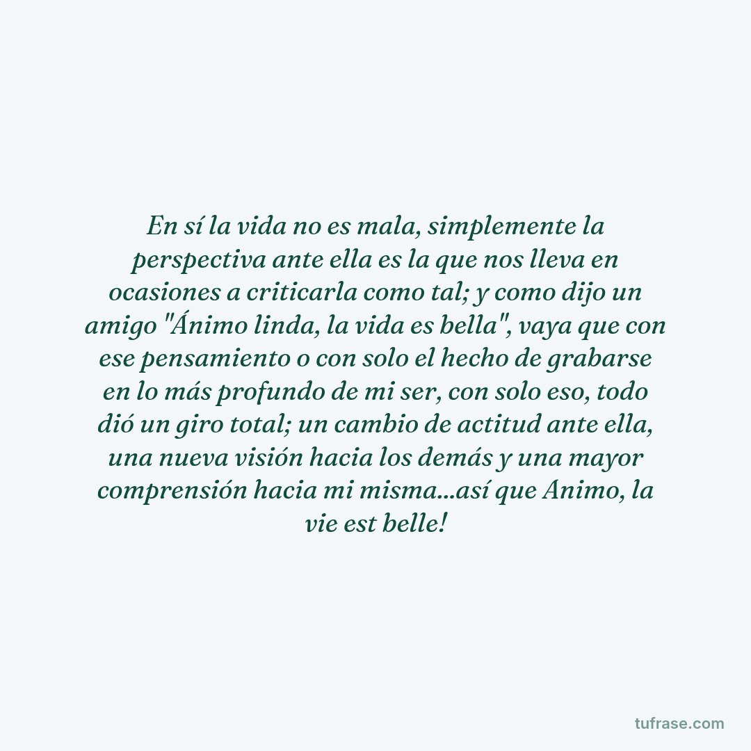 En sí la vida no es mala, simplemente la perspectiva ante ella es la que nos lleva en ocasiones a criticarla como tal; y como dijo un amigo "Ánimo linda, la vida es bella", vaya que con ese pensamiento o con solo el hecho de grabarse en lo más profundo de mi ser, con solo eso, todo dió un giro total; un cambio de actitud ante ella, una nueva visión hacia los demás y una mayor comprensión hacia mi misma...así que Animo, la vie est belle!