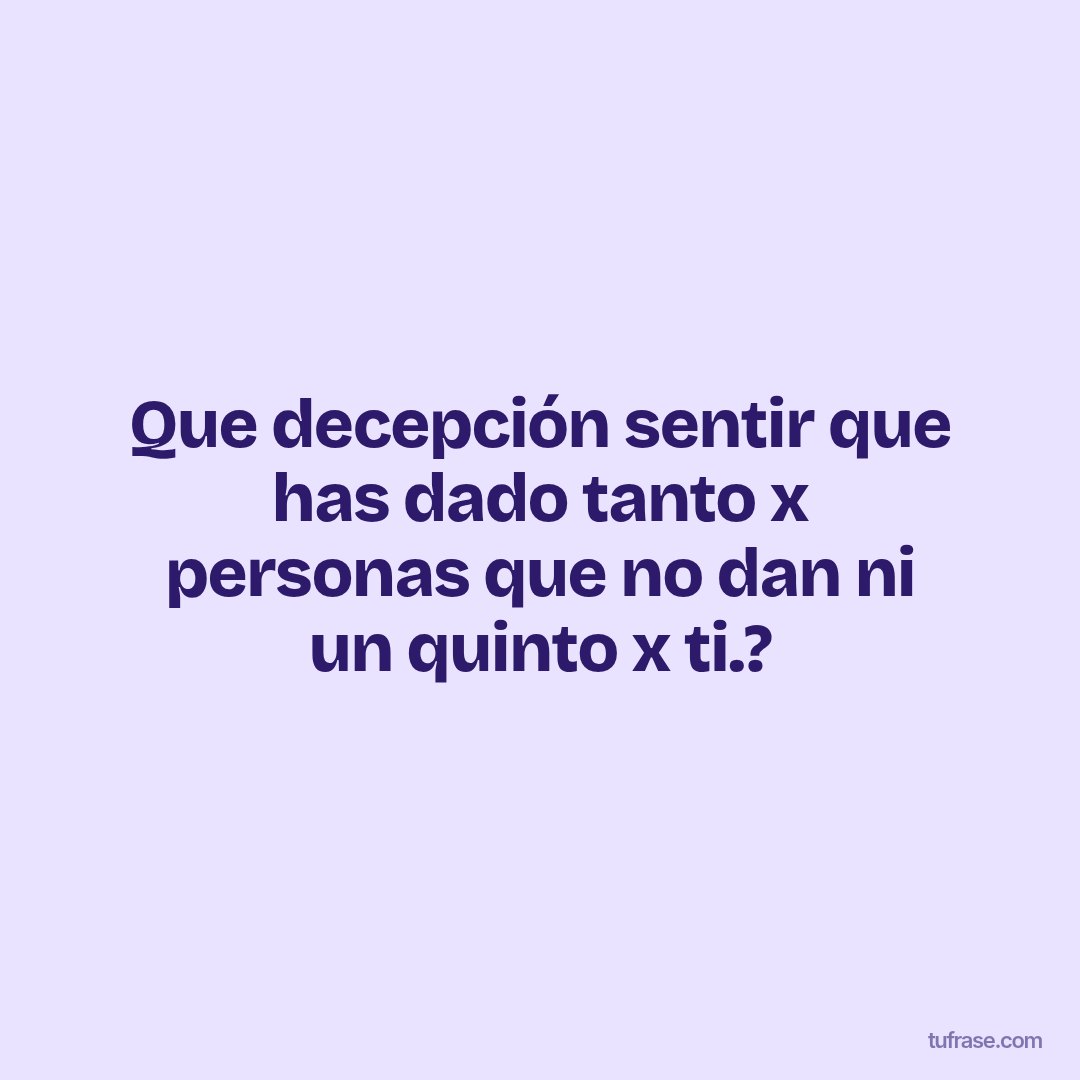 Que decepción sentir que has dado tanto x personas que no dan ni un quinto x ti.?