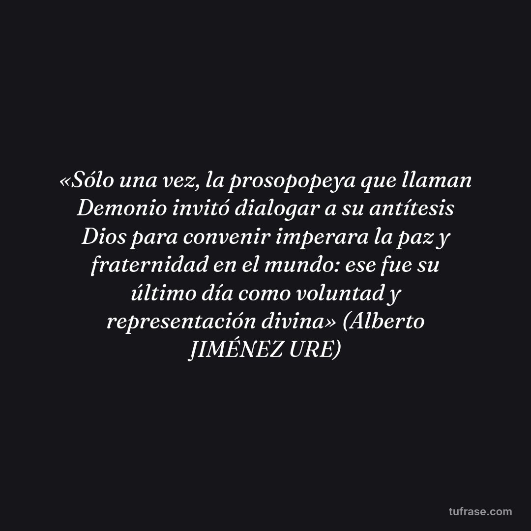 «Sólo una vez, la prosopopeya que llaman Demonio invitó dialogar a su antítesis Dios para convenir imperara la paz y fraternidad en el mundo: ese fue su último día como voluntad y representación divina» (Alberto JIMÉNEZ URE)