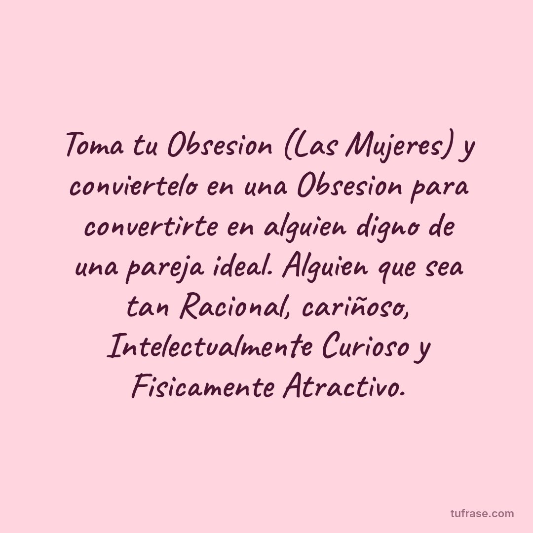 Toma tu Obsesion (Las Mujeres) y conviertelo en una Obsesion para convertirte en alguien digno de una pareja ideal. Alguien que sea tan Racional, cariñoso, Intelectualmente Curioso y Fisicamente Atractivo.