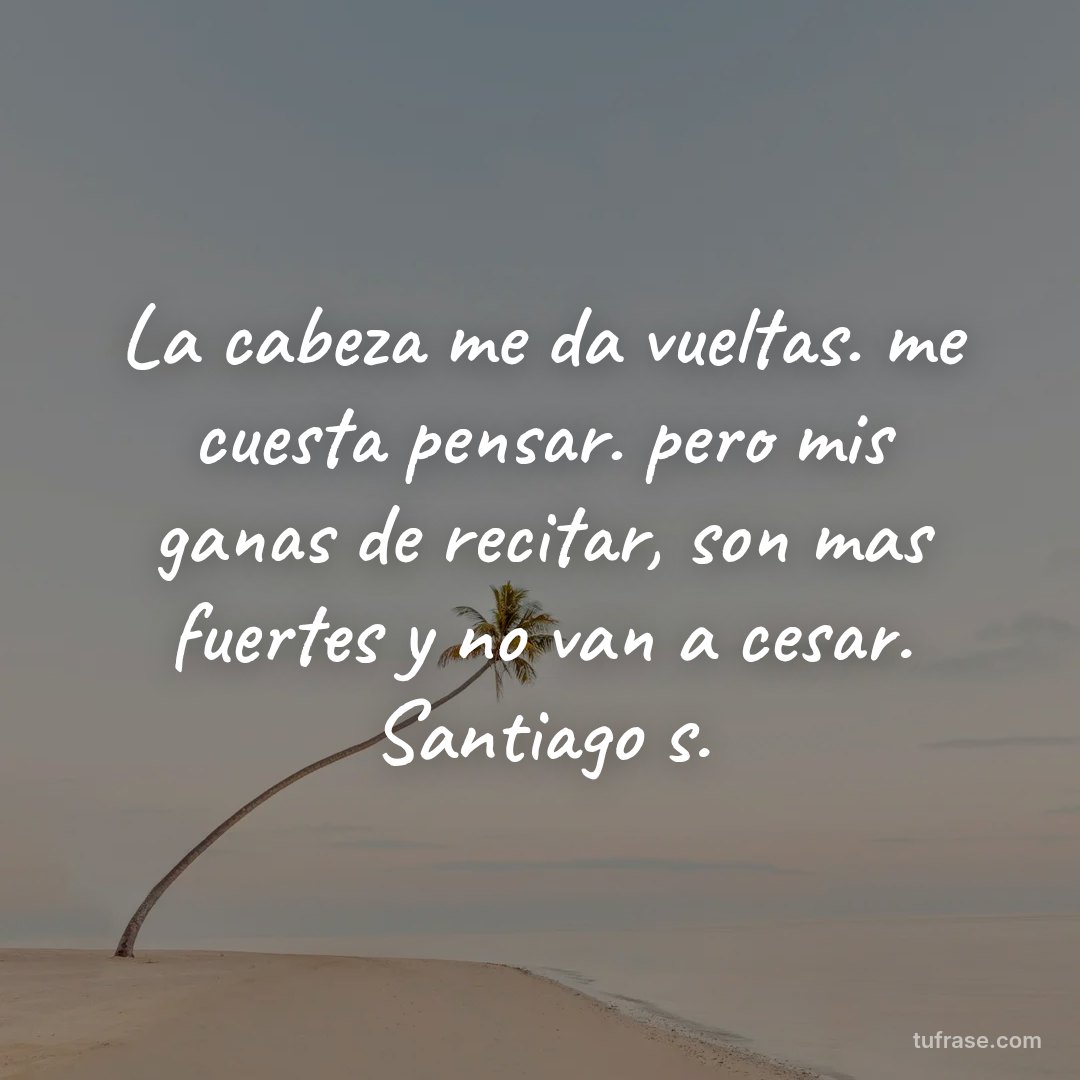 La cabeza me da vueltas. me cuesta pensar. pero mis ganas de recitar, son mas fuertes y no van a cesar. Santiago s.