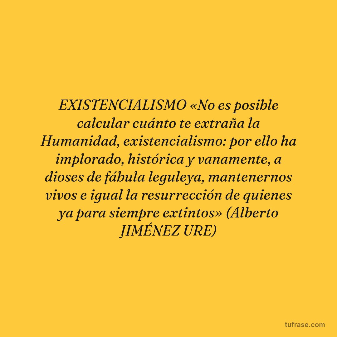 EXISTENCIALISMO «No es posible calcular cuánto te extraña la Humanidad, existencialismo: por ello ha implorado, histórica y vanamente, a dioses de fábula leguleya, mantenernos vivos e igual la resurrección de quienes ya para siempre extintos» (Alberto JIMÉNEZ URE)