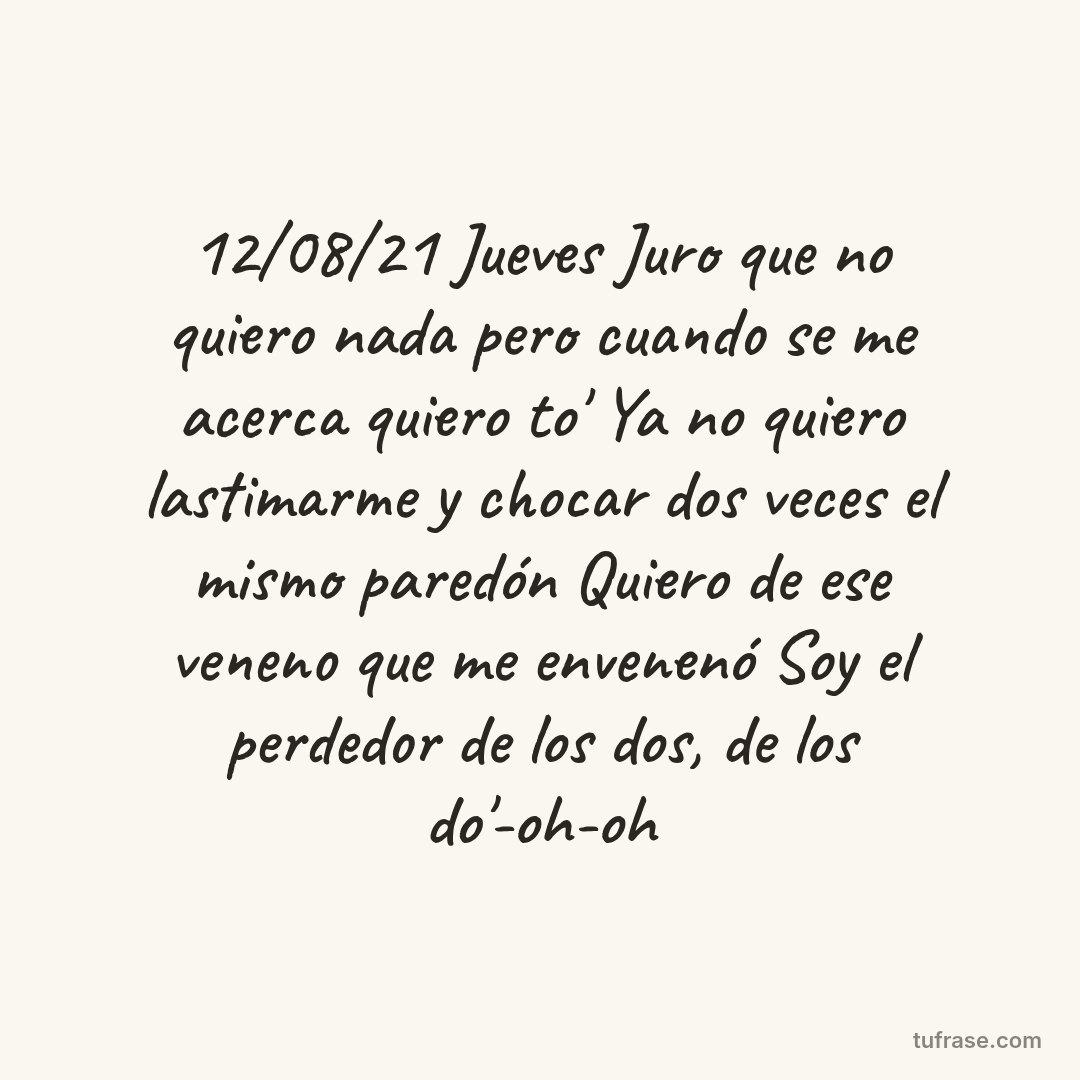 12/08/21 Jueves Juro que no quiero nada pero cuando se me acerca quiero to' Ya no quiero lastimarme y chocar dos veces el mismo paredón Quiero de ese veneno que me envenenó Soy el perdedor de los dos, de los do'-oh-oh