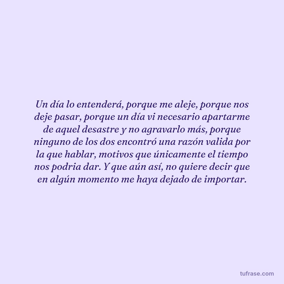 Un día lo entenderá, porque me aleje, porque nos deje pasar, porque un día vi necesario apartarme de aquel desastre y no agravarlo más, porque ninguno de los dos encontró una razón valida por la que hablar, motivos que únicamente el tiempo nos podria dar. Y que aún así, no quiere decir que en algún momento me haya dejado de importar.