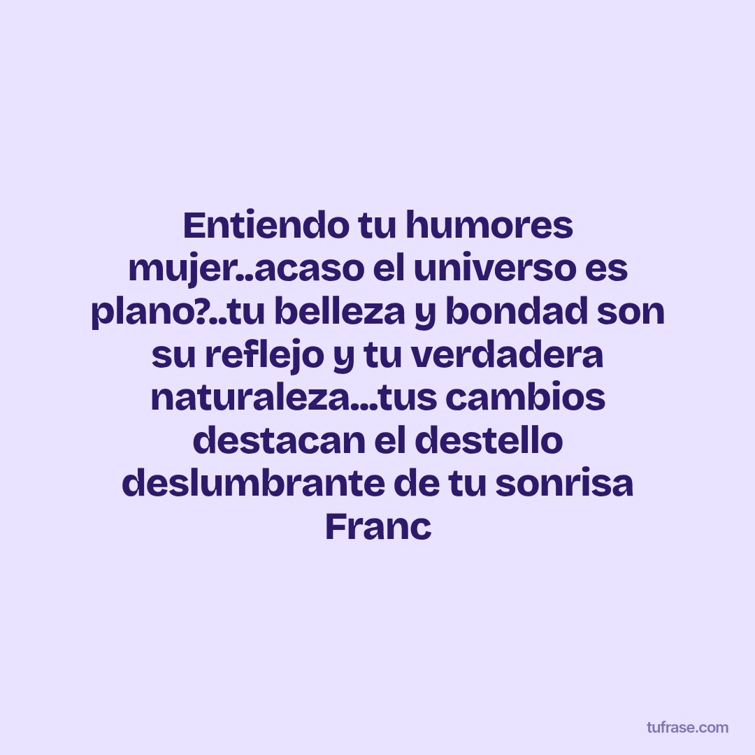Entiendo tu humores mujer..acaso el universo es plano?..tu belleza y bondad son su reflejo y tu verdadera naturaleza...tus cambios destacan el destello deslumbrante de tu sonrisa Franc