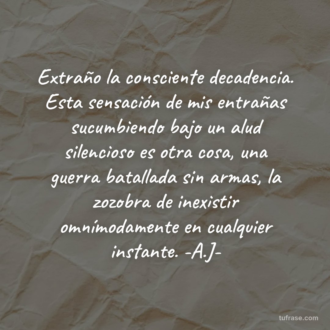 Extraño la consciente decadencia. Esta sensación de mis entrañas sucumbiendo bajo un alud silencioso es otra cosa, una guerra batallada sin armas, la zozobra de inexistir omnímodamente en cualquier instante. -A.J-