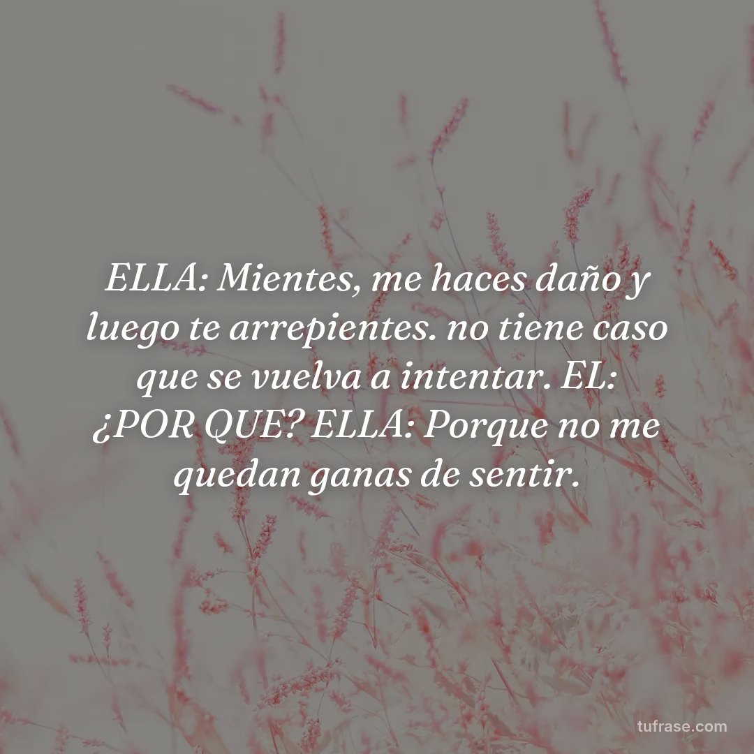 ELLA: Mientes, me haces daño y luego te arrepientes. no tiene caso que se vuelva a intentar. EL: ¿POR QUE? ELLA: Porque no me quedan ganas de sentir.