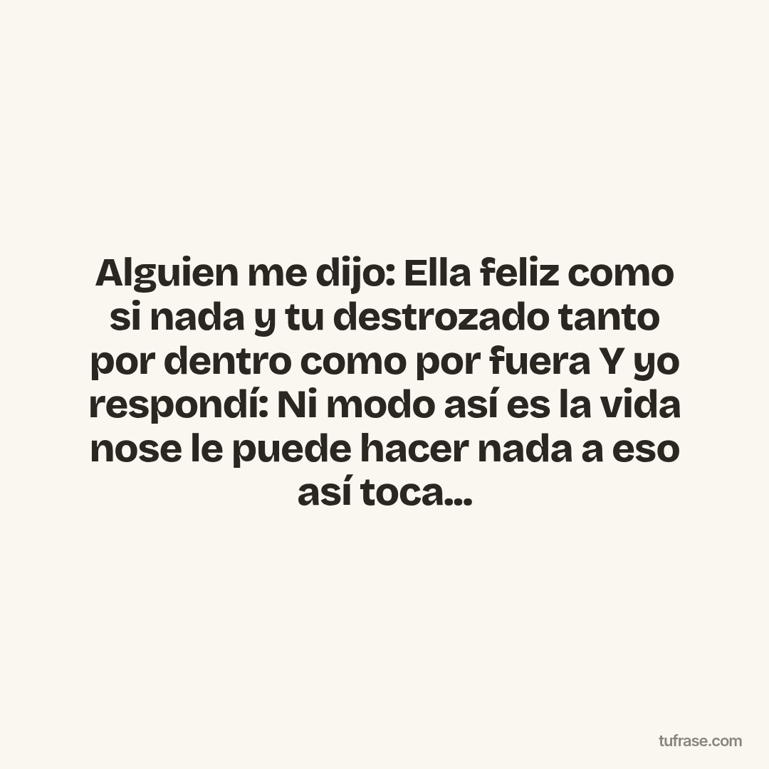 Alguien me dijo: Ella feliz como si nada y tu destrozado tanto por dentro como por fuera Y yo respondí: Ni modo así es la vida nose le puede hacer nada a eso así toca...