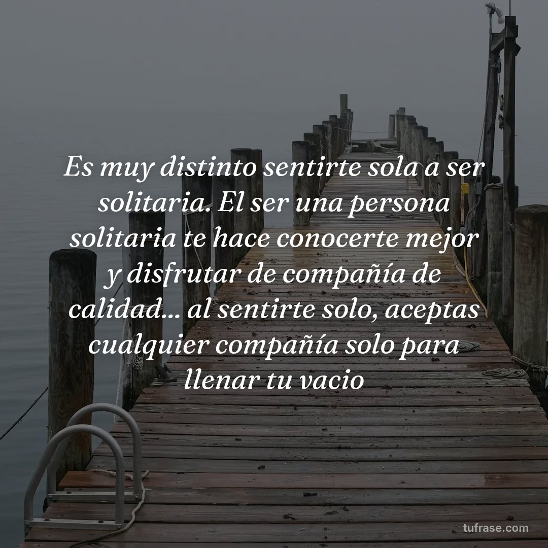Es muy distinto sentirte sola a ser solitaria. El ser una persona solitaria te hace conocerte mejor y disfrutar de compañía de calidad... al sentirte solo, aceptas cualquier compañía solo para llenar tu vacio