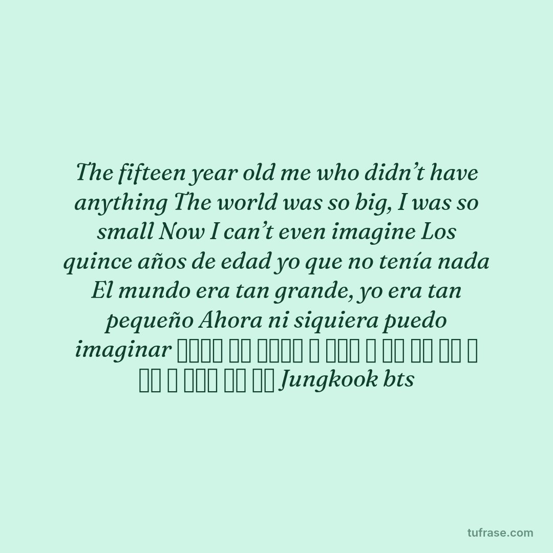 The fifteen year old me who didn’t have anything The world was so big, I was so small Now I can’t even imagine Los quince años de edad yo que no tenía nada El mundo era tan grande, yo era tan pequeño Ahora ni siquiera puedo imaginar 아무것도 없던 열다섯의 나 세상은 참 컸어 너무 작은 나 이제 난 상상할 수도 없어 Jungkook bts