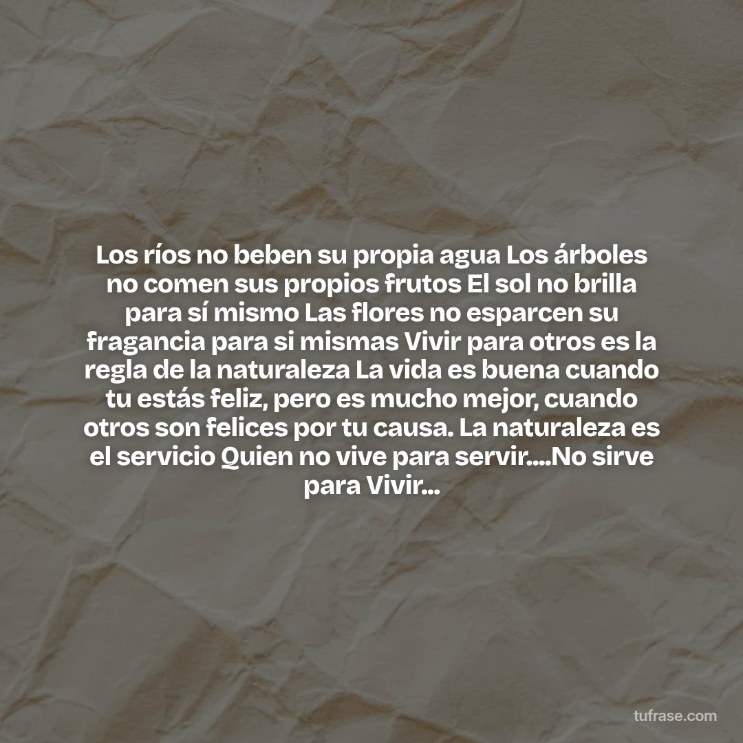 Los ríos no beben su propia agua Los árboles no comen sus propios frutos El sol no brilla para sí mismo Las flores no esparcen su fragancia para si mismas Vivir para otros es la regla de la naturaleza La vida es buena cuando tu estás feliz, pero es mucho mejor, cuando otros son felices por tu causa. La naturaleza es el servicio Quien no vive para servir....No sirve para Vivir...