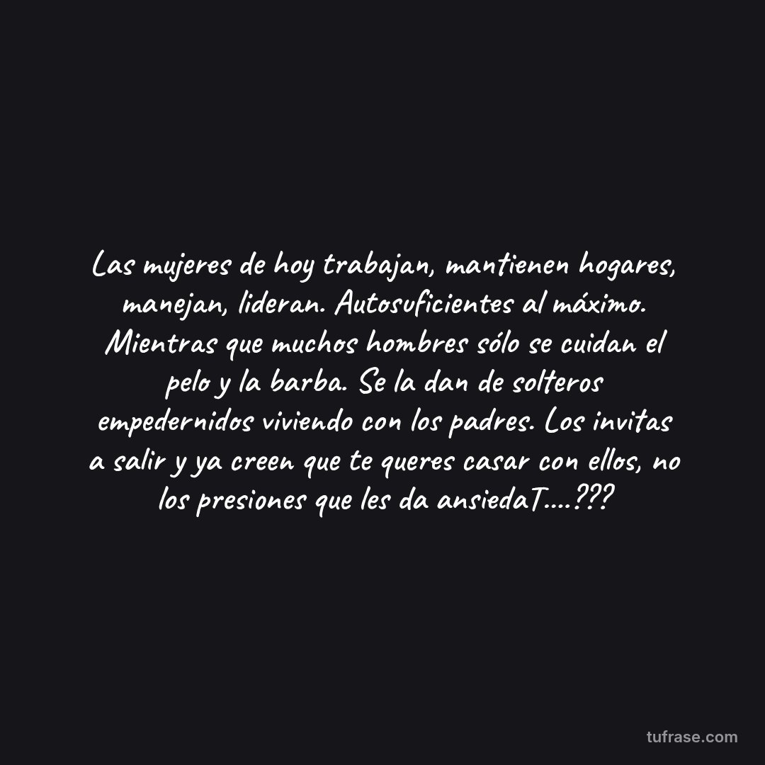 Las mujeres de hoy trabajan, mantienen hogares, manejan, lideran. Autosuficientes al máximo. Mientras que muchos hombres sólo se cuidan el pelo y la barba. Se la dan de solteros empedernidos viviendo con los padres. Los invitas a salir y ya creen que te queres casar con ellos, no los presiones que les da ansiedaT....???