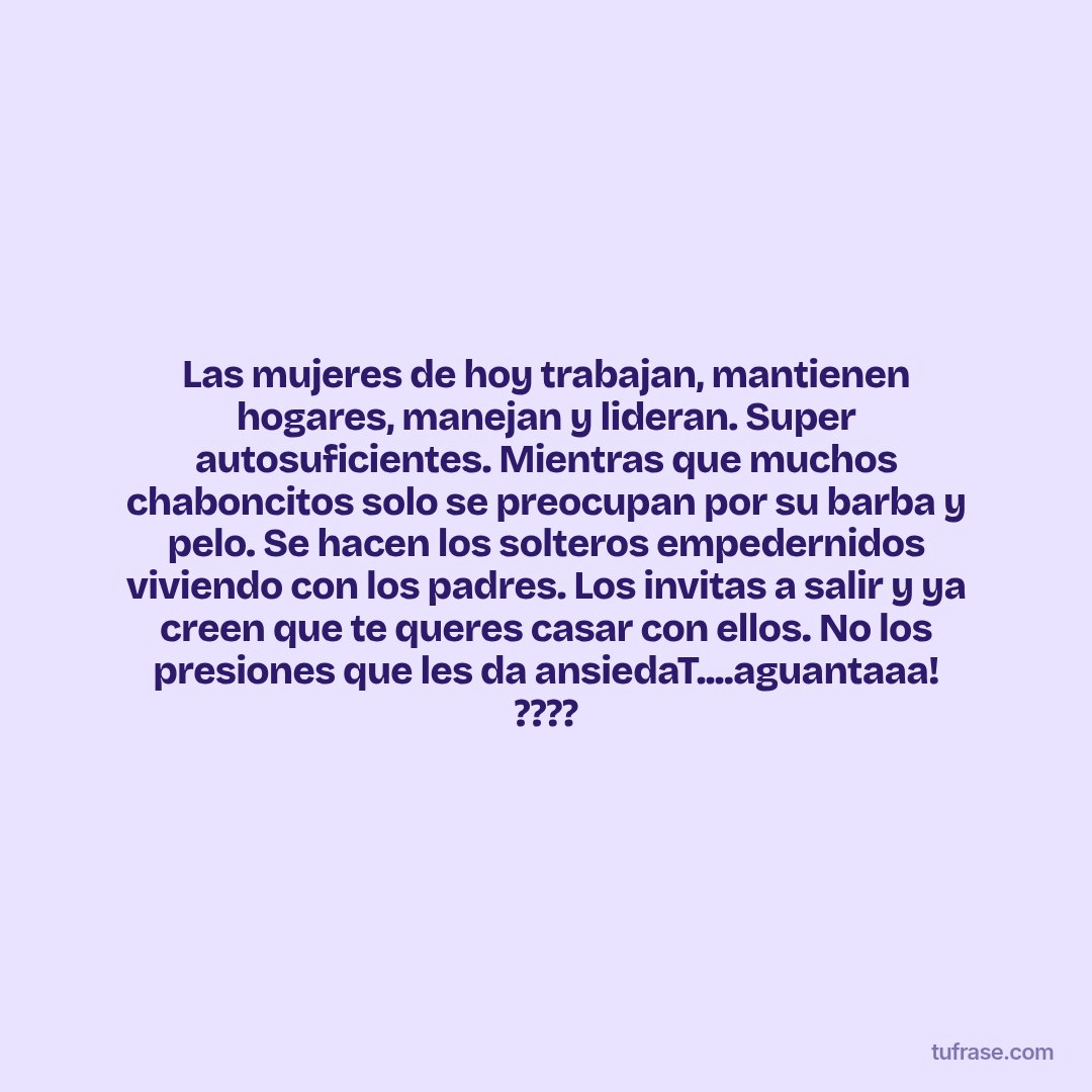 Las mujeres de hoy trabajan, mantienen hogares, manejan y lideran. Super autosuficientes. Mientras que muchos chaboncitos solo se preocupan por su barba y pelo. Se hacen los solteros empedernidos viviendo con los padres. Los invitas a salir y ya creen que te queres casar con ellos. No los presiones que les da ansiedaT....aguantaaa! ????