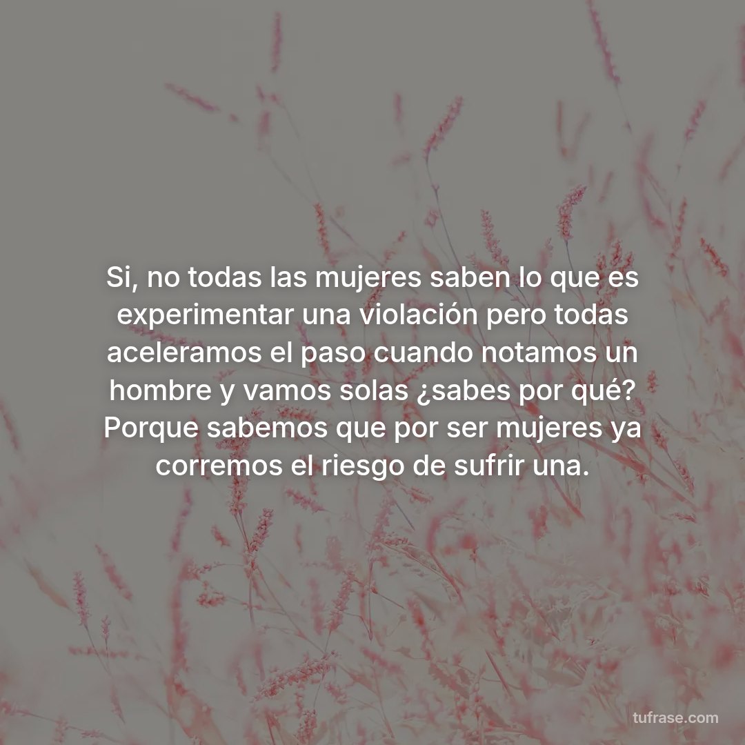 Si, no todas las mujeres saben lo que es experimentar una violación pero todas aceleramos el paso cuando notamos un hombre y vamos solas ¿sabes por qué? Porque sabemos que por ser mujeres ya corremos el riesgo de sufrir una.