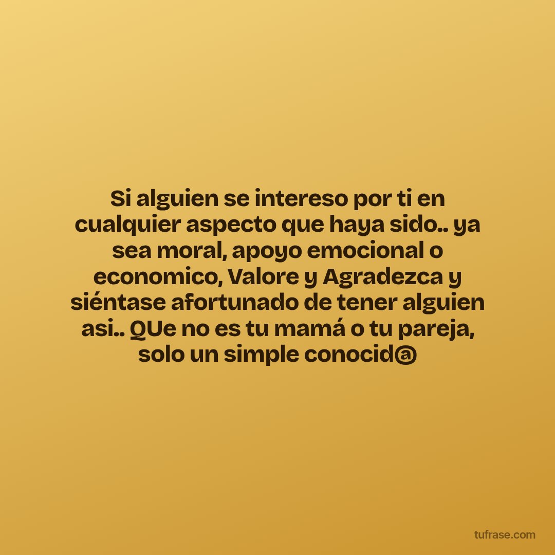Si alguien se intereso por ti en cualquier aspecto que haya sido.. ya sea moral, apoyo emocional o economico, Valore y Agradezca y siéntase afortunado de tener alguien asi.. QUe no es tu mamá o tu pareja, solo un simple conocid@