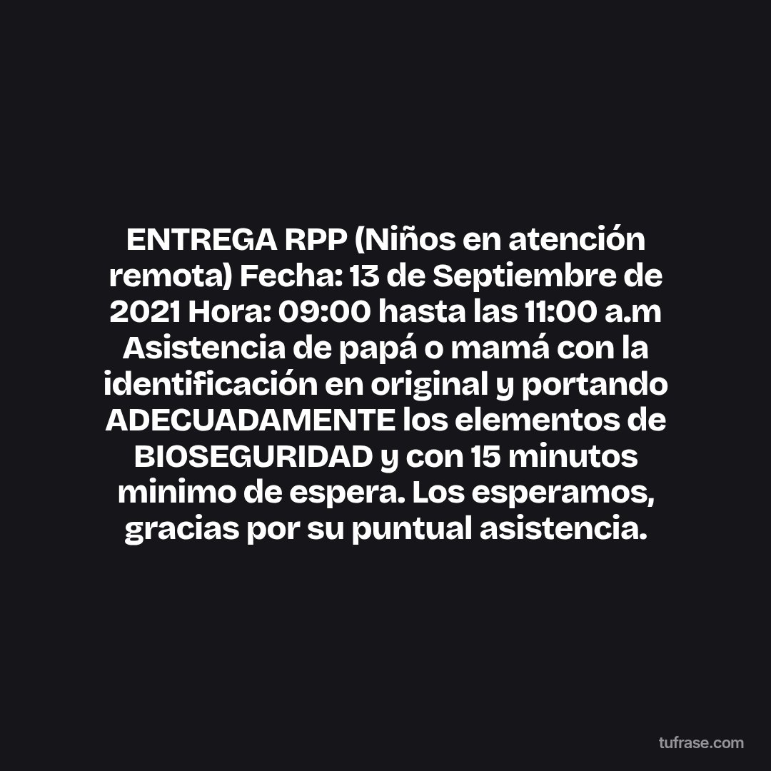 ENTREGA RPP (Niños en atención remota) Fecha: 13 de Septiembre de 2021 Hora: 09:00 hasta las 11:00 a.m Asistencia de papá o mamá con la identificación en original y portando ADECUADAMENTE los elementos de BIOSEGURIDAD y con 15 minutos minimo de espera. Los esperamos, gracias por su puntual asistencia.